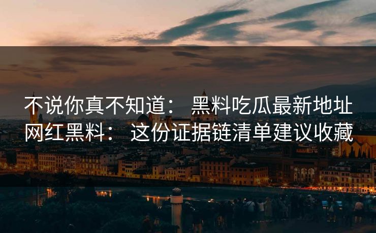 不说你真不知道： 黑料吃瓜最新地址网红黑料： 这份证据链清单建议收藏