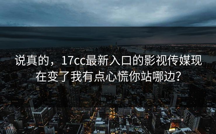 说真的，17cc最新入口的影视传媒现在变了我有点心慌你站哪边？