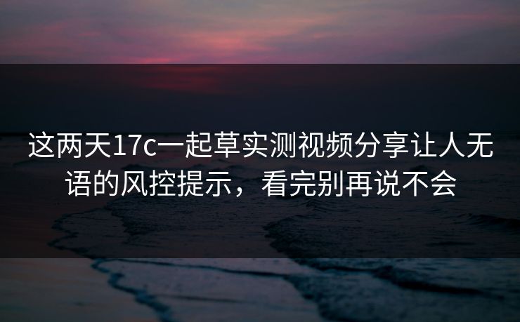 这两天17c一起草实测视频分享让人无语的风控提示，看完别再说不会