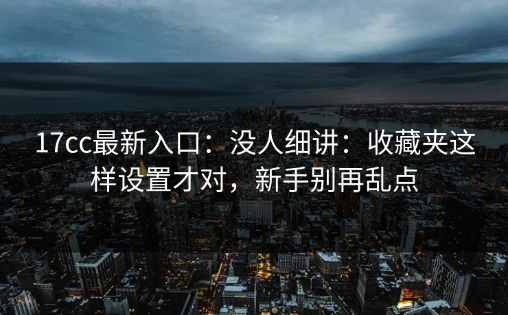 17cc最新入口：没人细讲：收藏夹这样设置才对，新手别再乱点