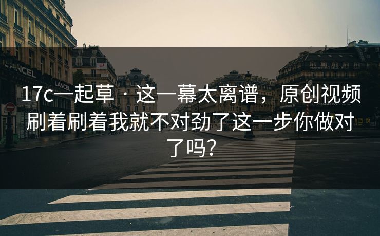 17c一起草 · 这一幕太离谱，原创视频刷着刷着我就不对劲了这一步你做对了吗？