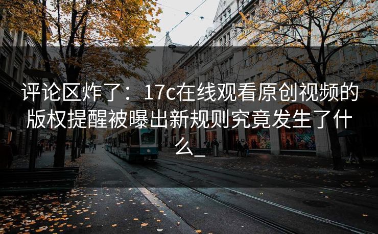 评论区炸了：17c在线观看原创视频的版权提醒被曝出新规则究竟发生了什么_