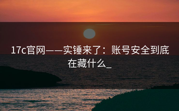 17c官网——实锤来了：账号安全到底在藏什么_
