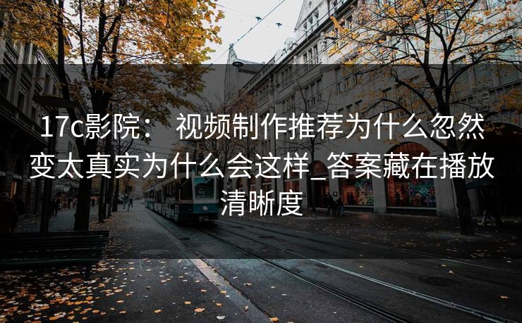 17c影院： 视频制作推荐为什么忽然变太真实为什么会这样_答案藏在播放清晰度
