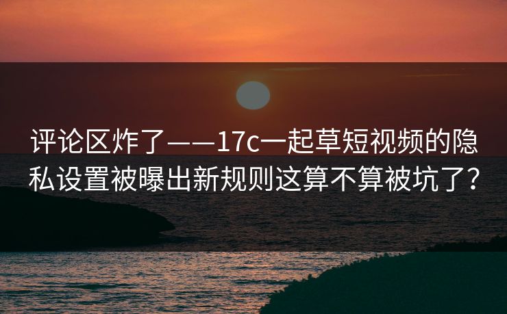评论区炸了——17c一起草短视频的隐私设置被曝出新规则这算不算被坑了？
