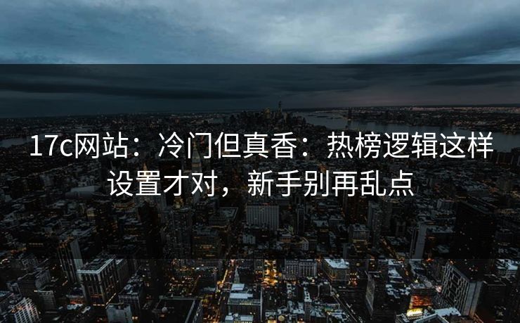 17c网站：冷门但真香：热榜逻辑这样设置才对，新手别再乱点