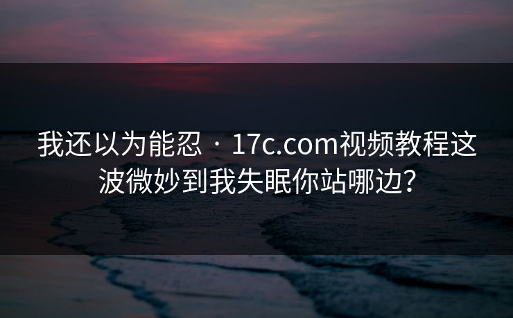 我还以为能忍 · 17c.com视频教程这波微妙到我失眠你站哪边？