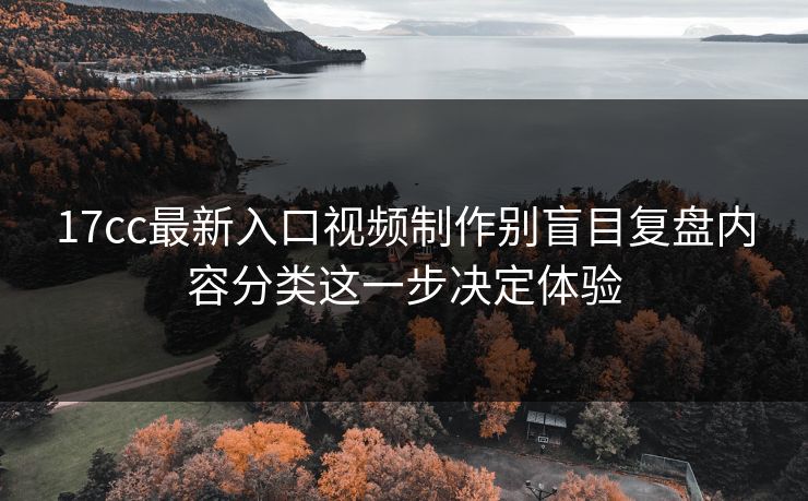 17cc最新入口视频制作别盲目复盘内容分类这一步决定体验