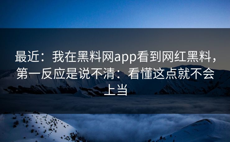 最近：我在黑料网app看到网红黑料，第一反应是说不清：看懂这点就不会上当
