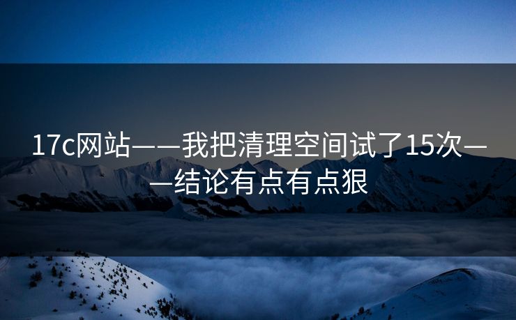 17c网站——我把清理空间试了15次——结论有点有点狠
