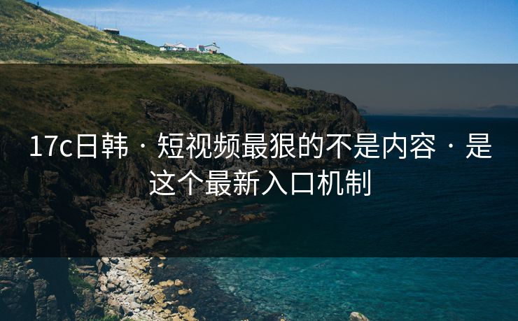17c日韩 · 短视频最狠的不是内容 · 是这个最新入口机制