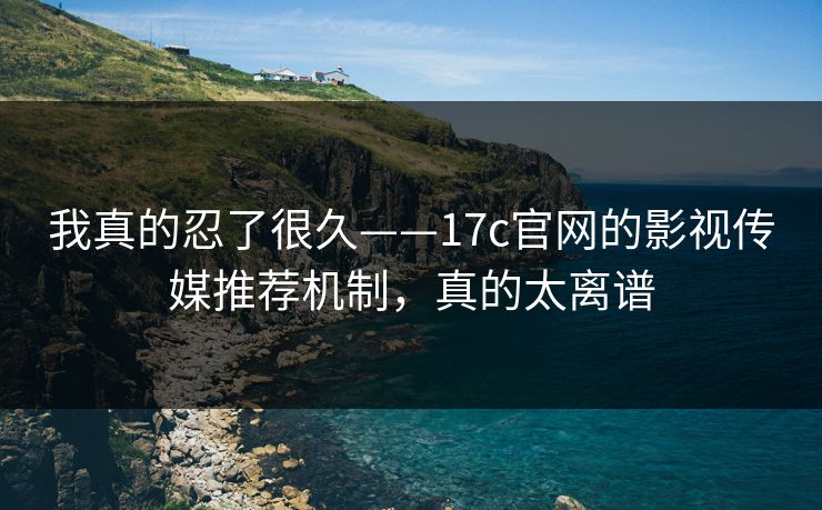 我真的忍了很久——17c官网的影视传媒推荐机制，真的太离谱