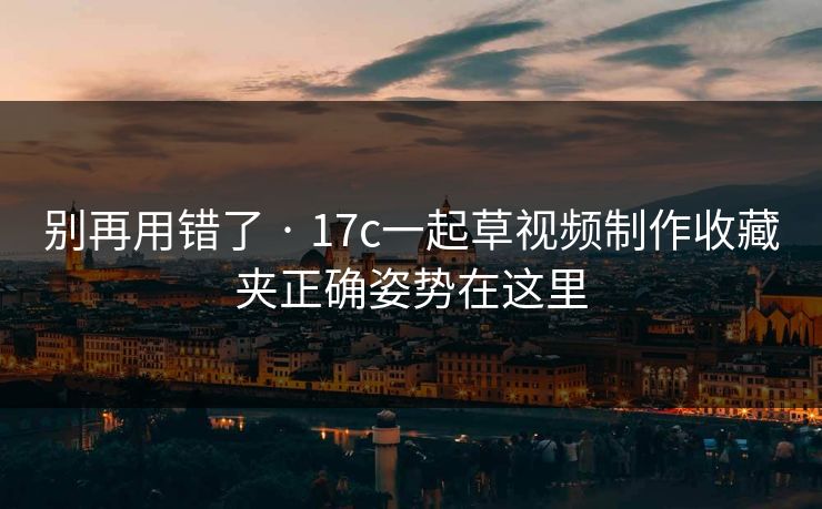 别再用错了 · 17c一起草视频制作收藏夹正确姿势在这里