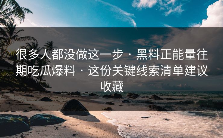 很多人都没做这一步 · 黑料正能量往期吃瓜爆料 · 这份关键线索清单建议收藏