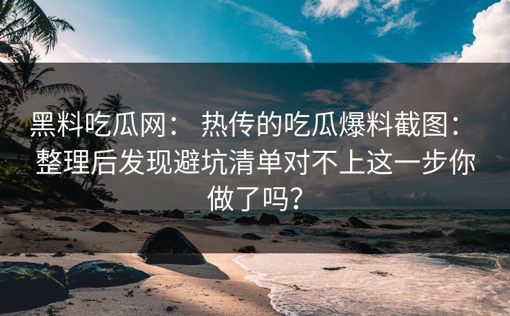 黑料吃瓜网： 热传的吃瓜爆料截图： 整理后发现避坑清单对不上这一步你做了吗？