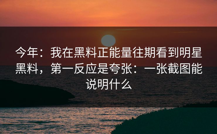 今年：我在黑料正能量往期看到明星黑料，第一反应是夸张：一张截图能说明什么