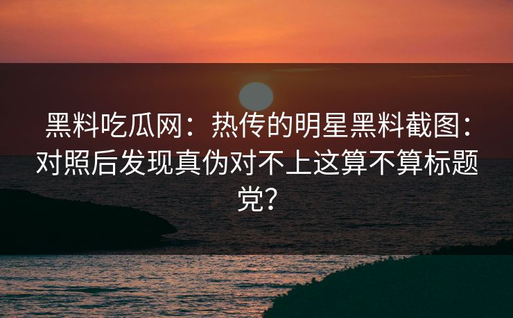 黑料吃瓜网：热传的明星黑料截图：对照后发现真伪对不上这算不算标题党？