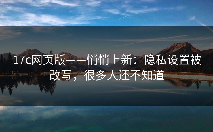 17c网页版——悄悄上新：隐私设置被改写，很多人还不知道