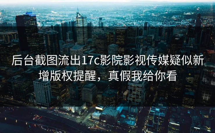 后台截图流出17c影院影视传媒疑似新增版权提醒，真假我给你看
