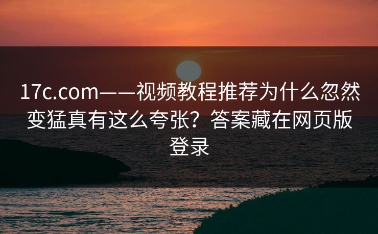 17c.com——视频教程推荐为什么忽然变猛真有这么夸张？答案藏在网页版登录