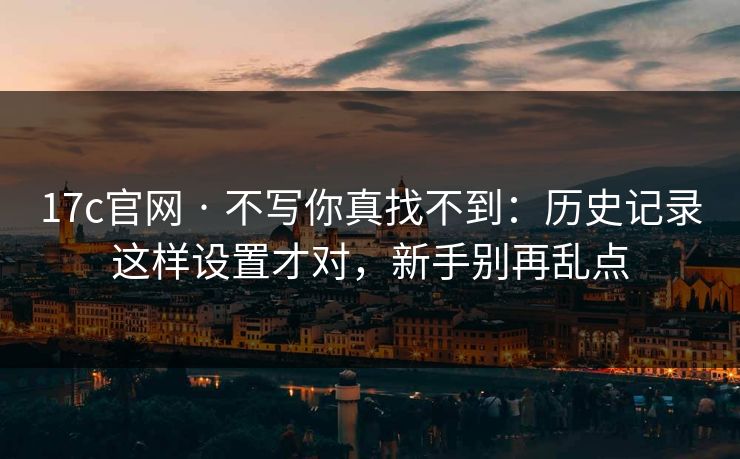 17c官网 · 不写你真找不到：历史记录这样设置才对，新手别再乱点
