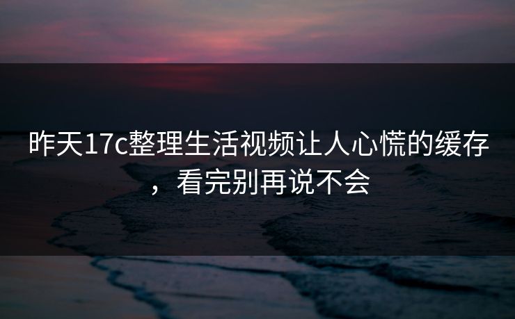 昨天17c整理生活视频让人心慌的缓存，看完别再说不会