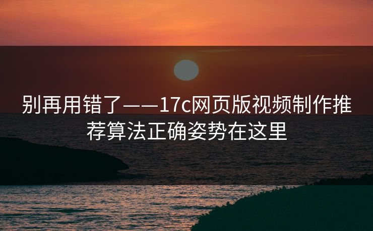 别再用错了——17c网页版视频制作推荐算法正确姿势在这里
