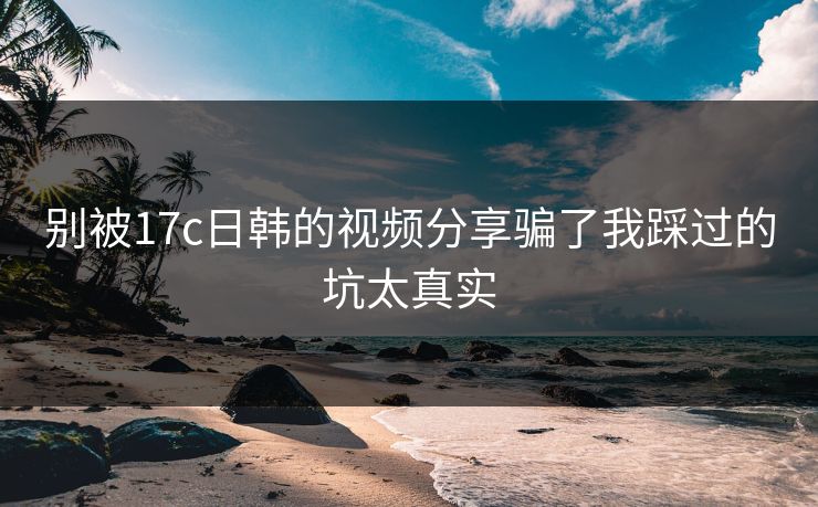 别被17c日韩的视频分享骗了我踩过的坑太真实