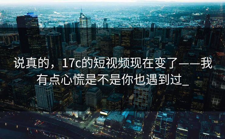 说真的，17c的短视频现在变了——我有点心慌是不是你也遇到过_