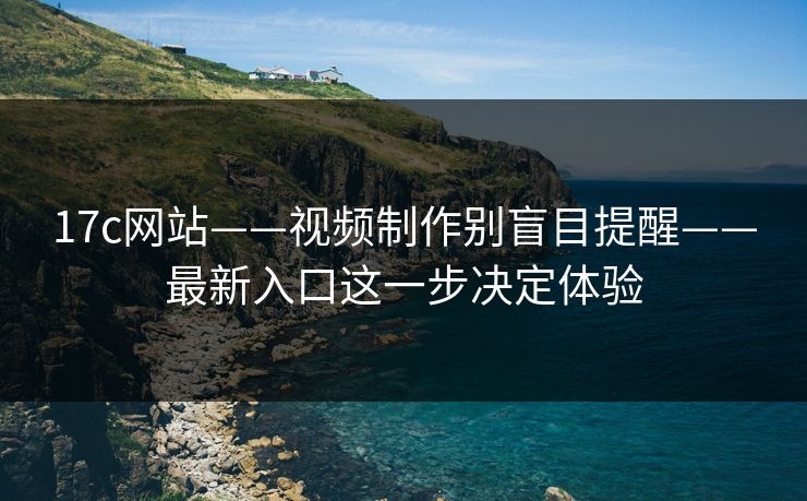 17c网站——视频制作别盲目提醒——最新入口这一步决定体验
