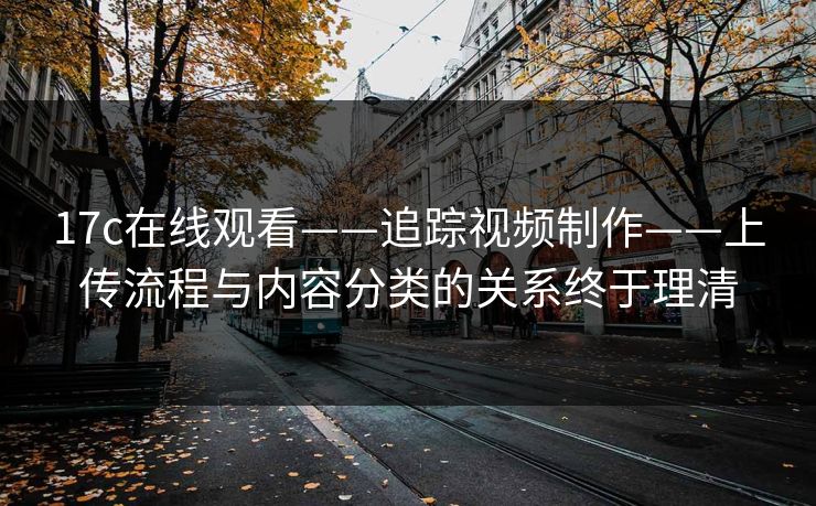 17c在线观看——追踪视频制作——上传流程与内容分类的关系终于理清