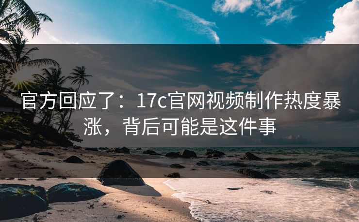 官方回应了：17c官网视频制作热度暴涨，背后可能是这件事