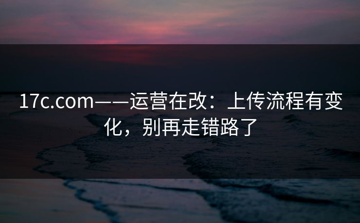 17c.com——运营在改：上传流程有变化，别再走错路了