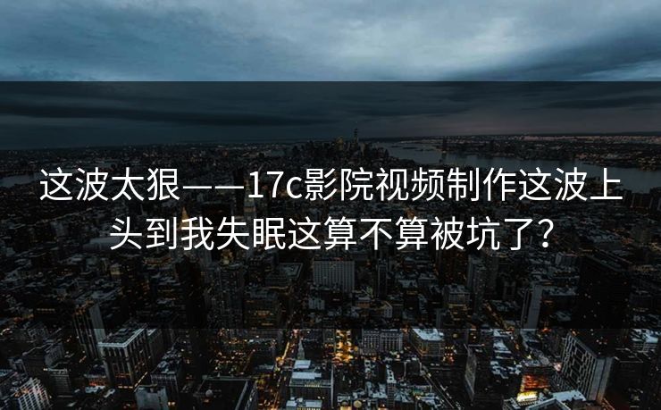这波太狠——17c影院视频制作这波上头到我失眠这算不算被坑了？