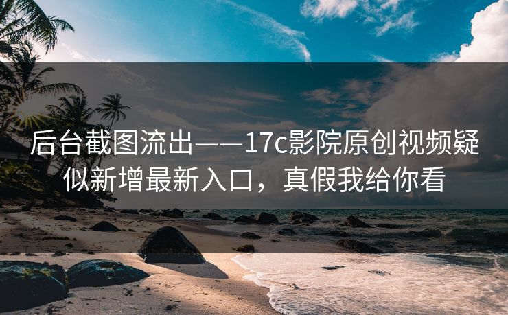 后台截图流出——17c影院原创视频疑似新增最新入口，真假我给你看