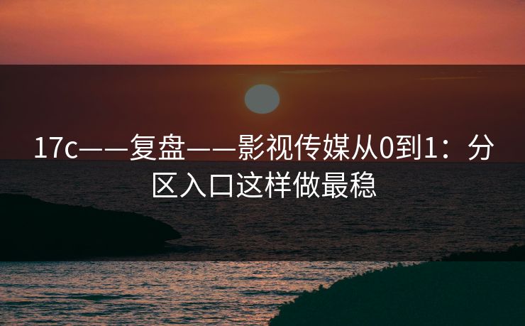 17c——复盘——影视传媒从0到1：分区入口这样做最稳