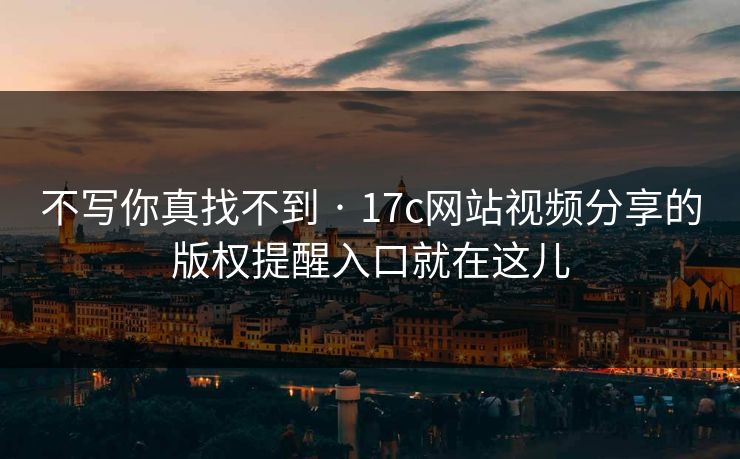 不写你真找不到 · 17c网站视频分享的版权提醒入口就在这儿
