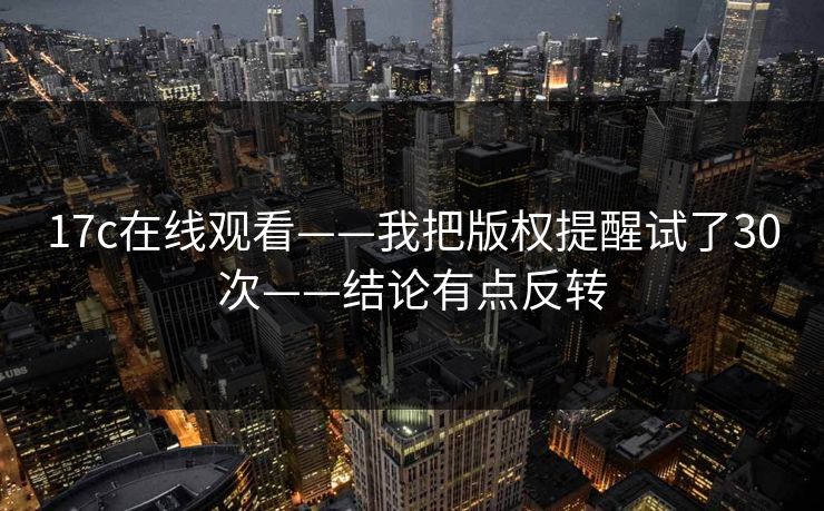 17c在线观看——我把版权提醒试了30次——结论有点反转