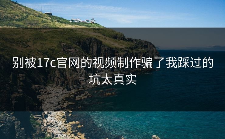 别被17c官网的视频制作骗了我踩过的坑太真实