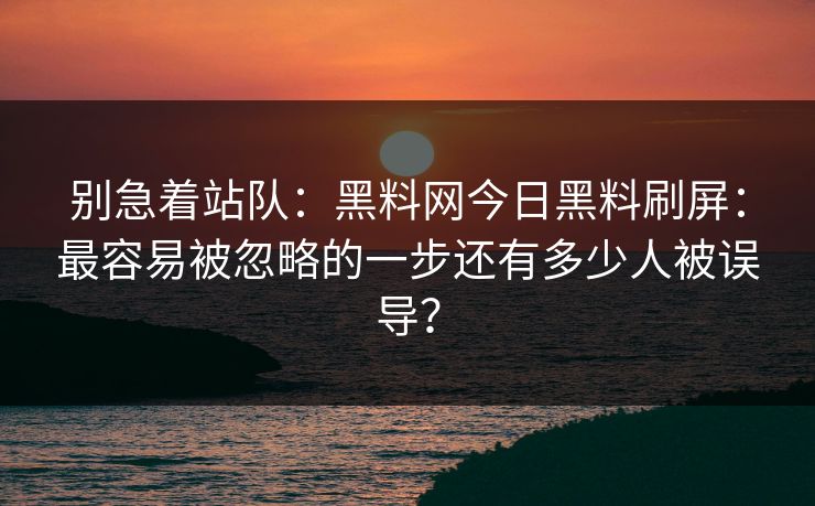 别急着站队：黑料网今日黑料刷屏：最容易被忽略的一步还有多少人被误导？