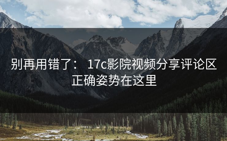 别再用错了： 17c影院视频分享评论区正确姿势在这里