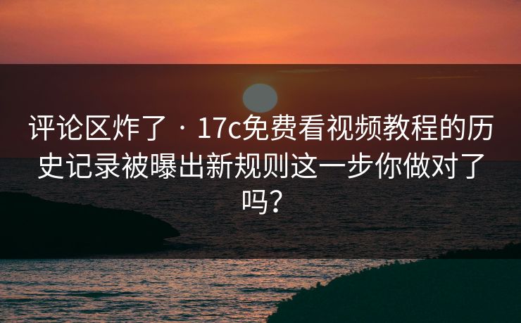 评论区炸了 · 17c免费看视频教程的历史记录被曝出新规则这一步你做对了吗？