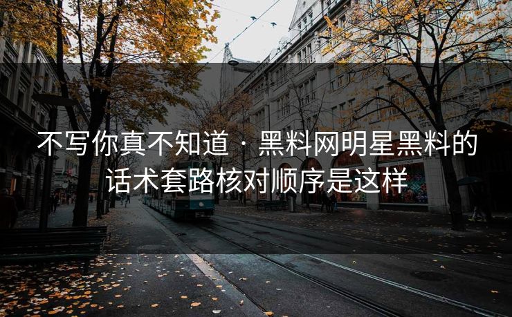不写你真不知道 · 黑料网明星黑料的话术套路核对顺序是这样