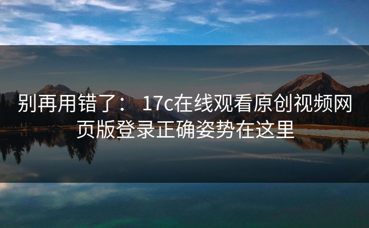 别再用错了： 17c在线观看原创视频网页版登录正确姿势在这里