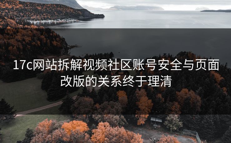 17c网站拆解视频社区账号安全与页面改版的关系终于理清