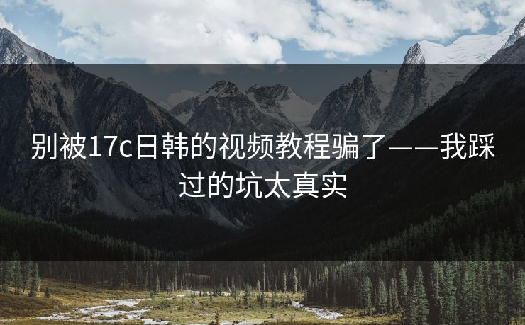 别被17c日韩的视频教程骗了——我踩过的坑太真实