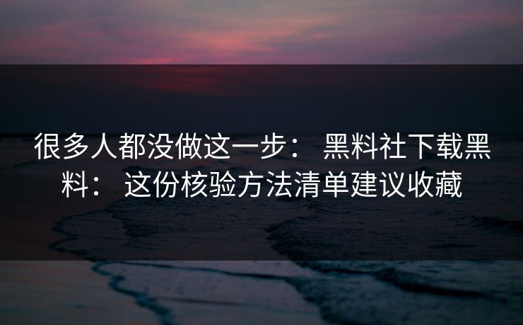 很多人都没做这一步： 黑料社下载黑料： 这份核验方法清单建议收藏