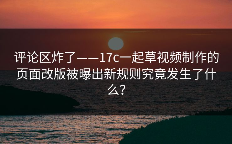 评论区炸了——17c一起草视频制作的页面改版被曝出新规则究竟发生了什么？
