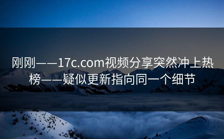 刚刚——17c.com视频分享突然冲上热榜——疑似更新指向同一个细节