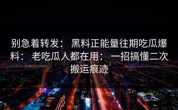 别急着转发： 黑料正能量往期吃瓜爆料： 老吃瓜人都在用： 一招搞懂二次搬运痕迹
